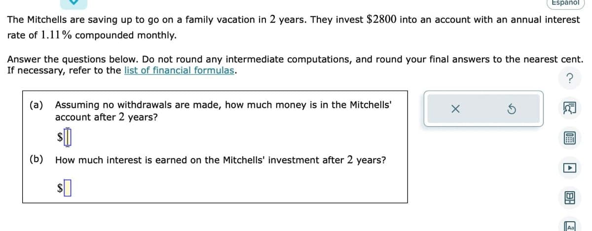 **Problem Statement:**

The Mitchells are saving up to go on a family vacation in 2 years. They invest $2800 into an account with an annual interest rate of 1.11% compounded monthly. 

**Questions:**

1. Assuming no withdrawals are made, how much money is in the Mitchells' account after 2 years?
   - Answer: $_____

2. How much interest is earned on the Mitchells' investment after 2 years?
   - Answer: $_____

**Instructions:**

- Answer the questions below.
- Do not round any intermediate computations.
- Round your final answers to the nearest cent.
- If necessary, refer to the [list of financial formulas](#).

**Explanation:**

To solve these problems, you should use the formula for compound interest:

\[ A = P \left(1 + \frac{r}{n}\right)^{nt} \]

Where:
- \( A \) is the amount of money accumulated after n years, including interest.
- \( P \) is the principal amount (initial amount of money).
- \( r \) is the annual interest rate (decimal).
- \( n \) is the number of times that interest is compounded per year.
- \( t \) is the time the money is invested for in years.

**Steps for Calculating (a):**
1. Convert the annual interest rate from a percentage to a decimal by dividing by 100.
2. Use the compound interest formula with \( P = 2800 \), \( r = 0.0111 \), \( n = 12 \), and \( t = 2 \).

**Steps for Calculating (b):**
1. Subtract the initial principal from the amount calculated in step (a) to find the interest earned.

**Visual Aids:**
- Provides a compound interest diagram to illustrate the formula and how the interest accumulates over time. 
- Interactive calculator tool for students to input values and see real-time results for various principal amounts, interest rates, and periods.

These details ensure the student understands the problem setup, the method to solve it, and can visualize the concepts for better understanding.