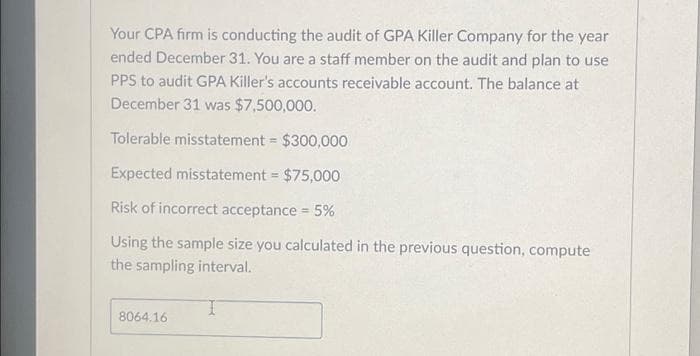 Your CPA firm is conducting the audit of GPA Killer Company for the year ended December 31. You are a staff member on the audit and plan to use PPS to audit GPA Killer's accounts receivable account. The balance at December 31 was $7,500,000.

- Tolerable misstatement = $300,000
- Expected misstatement = $75,000
- Risk of incorrect acceptance = 5%

Using the sample size you calculated in the previous question, compute the sampling interval.

**Computed Sampling Interval**:
\[8064.16\]