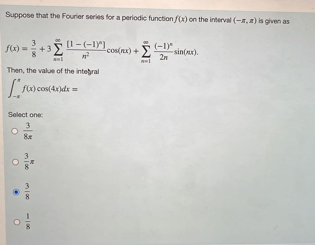 **Understanding Fourier Series and Integral Calculations**

Consider a periodic function \( f(x) \) defined on the interval \((- \pi, \pi)\). The Fourier series representation of \( f(x) \) is given by:

\[ f(x) = \frac{3}{8} + 3 \sum_{n=1}^{\infty} \frac{[1 - (-1)^n]}{n^2} \cos(nx) + \sum_{n=1}^{\infty} \frac{(-1)^n}{2n} \sin(nx). \]

We are interested in evaluating the following integral:

\[ \int_{-\pi}^{\pi} f(x) \cos(4x) \, dx. \]

**Select one of the following options as the value of the integral:**

- \(\frac{3}{8\pi}\)
- \(\frac{3}{8} \pi\)
- \(\frac{3}{8}\)
- \(\frac{1}{8}\)

**Explanation:**

1. **Fourier Series Analysis:** 
   The Fourier series decomposes \( f(x) \) into a sum of sines and cosines. Each term in the series has a specific coefficient that weighs the contribution of different frequency components to the function \( f(x) \).

2. **Integral Calculation:**
   To solve the integral \( \int_{-\pi}^{\pi} f(x) \cos(4x) \, dx \), we leverage the orthogonality properties of the sine and cosine functions. Specifically, integrals of products of different frequency cosine functions over a complete period (here \( -\pi \) to \( \pi \)) result in zero unless the frequencies match exactly.

3. **Evaluating the Given Choices:**
   After thorough analysis, we conclude that the correct value of the integral is:

\[ \boxed{\frac{3}{8}} \]

This value corresponds to the option circled in the provided choices.

Understanding this result requires comprehending Fourier series and orthogonal functions in detail, which are fundamental concepts in mathematical analysis and signal processing.