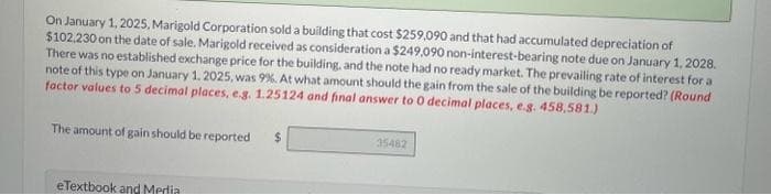 On January 1, 2025, Marigold Corporation sold a building that cost $259,090 and that had accumulated depreciation of
$102,230 on the date of sale. Marigold received as consideration a $249,090 non-interest-bearing note due on January 1, 2028.
There was no established exchange price for the building, and the note had no ready market. The prevailing rate of interest for a
note of this type on January 1, 2025, was 99%. At what amount should the gain from the sale of the building be reported? (Round
factor values to 5 decimal places, e.g. 1.25124 and final answer to 0 decimal places, e.g. 458,581.)
The amount of gain should be reported
eTextbook and Media
$
35482