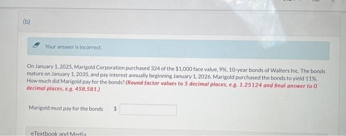 (b)
Your answer is incorrect.
On January 1, 2025, Marigold Corporation purchased 324 of the $1,000 face value, 9%, 10-year bonds of Walters Inc. The bonds
mature on January 1, 2035, and pay interest annually beginning January 1, 2026. Marigold purchased the bonds to yield 11%.
How much did Marigold pay for the bonds? (Round factor values to 5 decimal places, e.g. 1.25124 and final answer to 0
decimal places, e.g. 458,581.)
Marigold must pay for the bonds
1
eTextbook and Media.
.