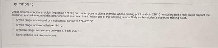 QUESTION 10
Under extreme conditions, dulcin (mp about 174 "C) can decompose to give a chemical whose melting point is about 226 °C. A studegt had a final dulcin product that
contained a small amount of this other chemical as contaminant. Which one of the following is most likely as this student's observed melting point?
A wide range, covering all or a substantial portion of 174-226 °C.
A wide range, somewhat below 174 *C.
A narrow range, somewhere between 174 and 226 °C.
None of these is a likely outcome.