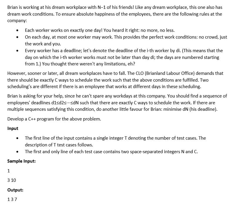 Brian is working at his dream workplace with N-1 of his friends! Like any dream workplace, this one also has
dream work conditions. To ensure absolute happiness of the employees, there are the following rules at the
company:
Each worker works on exactly one day! You heard it right: no more, no less.
On each day, at most one worker may work. This provides the perfect work conditions: no crowd, just
the work and you.
Every worker has a deadline; let's denote the deadline of the i-th worker by di. (This means that the
day on which the i-th worker works must not be later than day di; the days are numbered starting
from 1.) You thought there weren't any limitations, eh?
However, sooner or later, all dream workplaces have to fall. The CLO (Brianland Labour Office) demands that
there should be exactly C ways to schedule the work such that the above conditions are fulfilled. Two
scheduling's are different if there is an employee that works at different days in these scheduling.
Brian is asking for your help, since he can't spare any workdays at this company. You should find a sequence of
employees' deadlines d1<d2ssdN such that there are exactly C ways to schedule the work. If there are
multiple sequences satisfying this condition, do another little favour for Brian: minimise dN (his deadline).
Develop a C++ program for the above problem.
Input
The first line of the input contains a single integer T denoting the number of test cases. The
description of T test cases follows.
• The first and only line of each test case contains two space-separated integers N and C.
Sample Input:
1
3 10
Output:
137

