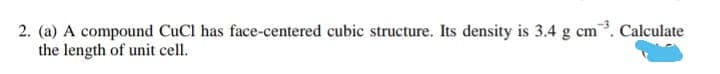 2. (a) A compound CuCl has face-centered cubic structure. Its density is 3.4 g cm. Calculate
the length of unit cell.
