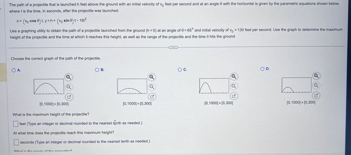 The path of a projectile that is launched h feet above the ground with an initial velocity of vo feet per second and at an angle 0 with the horizontal is given by the parametric equations shown below,
where t is the time, in seconds, after the projectile was launched.
x= (vo cos 0) t, y=h+ (Vo sin 0) t-16t2
Use a graphing utility to obtain the path of a projectile launched from the ground (h=0) at an angle of 0 = 65° and initial velocity of v = 130 feet per second. Use the graph to determine the maximum
height of the projectile and the time at which it reaches this height, as well as the range of the projectile and the time it hits the ground.
Choose the correct graph of the path of the projectile.
OA.
Q
G
OB.
○ C.
O D.
Q
Q
E
G
[0,1000]x[0,300]
[0,1000] x [0,300]
[0,1000]x[0,300]
What is the maximum height of the projectile?
feet (Type an integer or decimal rounded to the nearest tenth as needed.)
At what time does the projectile reach this maximum height?
seconds (Type an integer or decimal rounded to the nearest tenth as needed.)
What in the mann of the nainatila?
[0,1000]x[0,300]