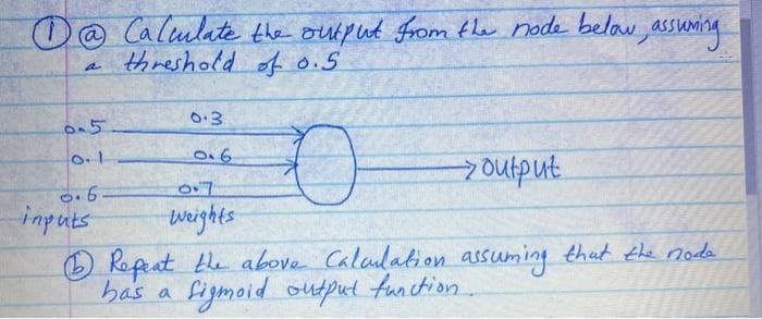 D@ Calmlate the output From the node belau, assuming
threshold of 0.5
0.3
0.6
7output.
imputs
weights
O Ropat te above Calaulation assuming that the noda
has a figmoid output function
.
