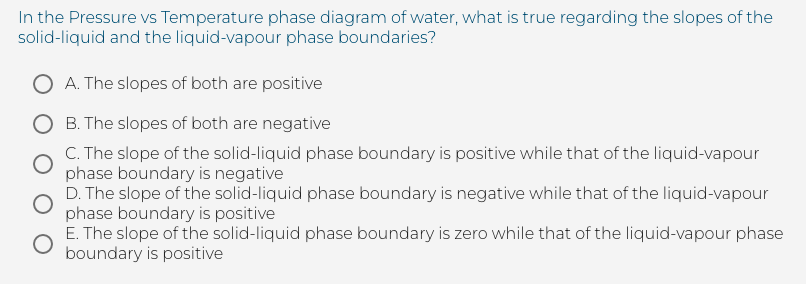 In the Pressure vs Temperature phase diagram of water, what is true regarding the slopes of the
solid-liquid and the liquid-vapour phase boundaries?
O A. The slopes of both are positive
O B. The slopes of both are negative
C. The slope of the solid-liquid phase boundary is positive while that of the liquid-vapour
phase boundary is negative
D. The slope of the solid-liquid phase boundary is negative while that of the liquid-vapour
phase boundary is positive
E. The slope of the solid-liquid phase boundary is zero while that of the liquid-vapour phase
boundary is positive
