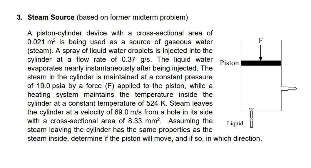 3. Steam Source (based on former midterm problem)
A piston-cylinder device with a cross-sectional area of
0.021 m² is being used as a source of gaseous water
(steam). A spray of liquid water droplets is injected into the
cylinder at a flow rate of 0.37 g/s. The liquid water Piston
evaporates nearly instantaneously after being injected. The
steam in the cylinder is maintained at a constant pressure
of 19.0 psia by a force (F) applied to the piston, while a
heating system maintains the temperature inside the
cylinder at a constant temperature of 524 K. Steam leaves
the cylinder at a velocity of 69.0 m/s from a hole in its side
with a cross-sectional area of 8.33 mm². Assuming the
steam leaving the cylinder has the same properties as the
steam inside, determine if the piston will move, and if so, in which direction.
Liquid
F