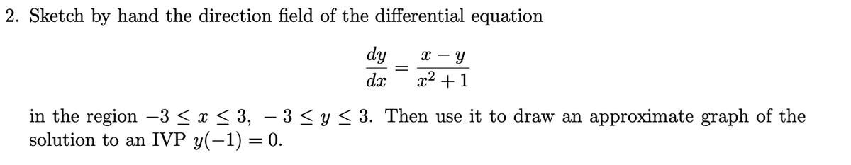 2. Sketch by hand the direction field of the differential equation
dy
x - Y
dx
x² +1
in the region -3 ≤ x ≤ 3, − 3 ≤ y ≤ 3. Then use it to draw an approximate graph of the
solution to an IVP y(-1) = 0.