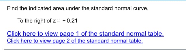 Find the indicated area under the standard normal curve.
To the right of z = - 0.21
Click here to view page 1 of the standard normal table.
Click here to view page 2 of the standard normal table.
