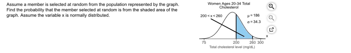 Women Ages 20-34 Total
Cholesterol
Assume a member is selected at random from the population represented by the graph.
Find the probability that the member selected at random is from the shaded area of the
graph. Assume the variable x is normally distributed.
200 <x< 260
H= 186
o = 34.3
75
260 300
200
Total cholesterol level (mg/dL)
