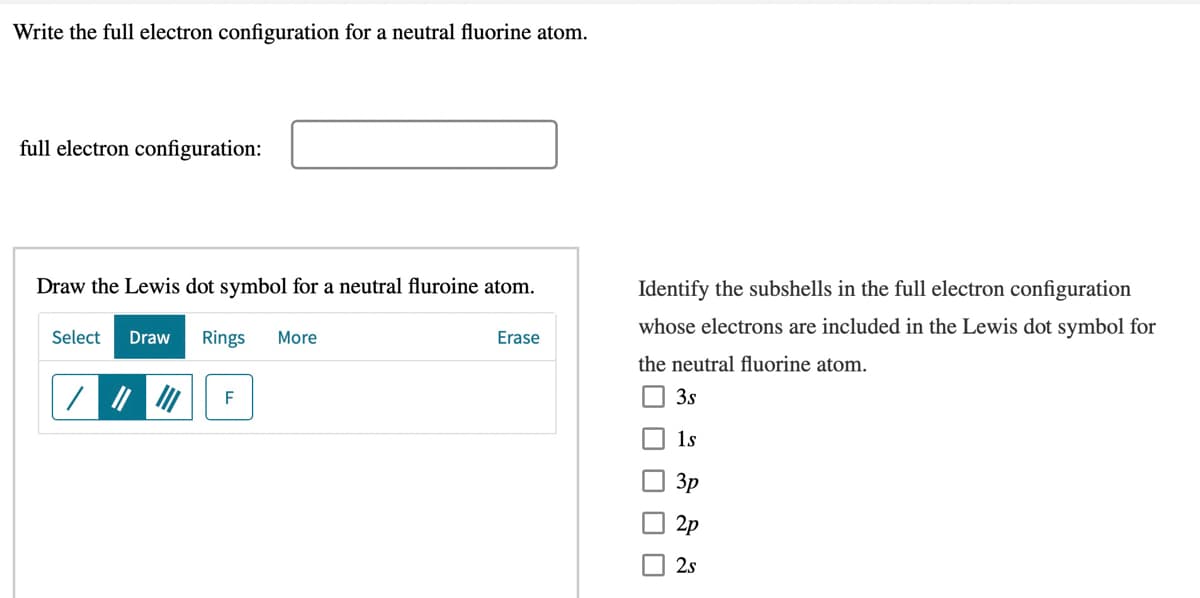 Write the full electron configuration for a neutral fluorine atom.
full electron configuration:
Draw the Lewis dot symbol for a neutral fluroine atom.
Identify the subshells in the full electron configuration
whose electrons are included in the Lewis dot symbol for
Select
Draw
Rings
More
Erase
the neutral fluorine atom.
F
3s
1s
Зр
2p
2.s
O O O D
