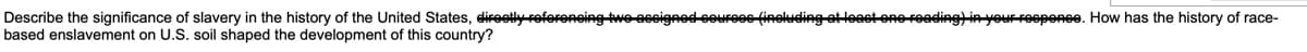 Describe the significance of slavery in the history of the United States, direetly roforencing two ascigned courees (ineluding ateast one roading)in your reepone. How has the history of race-
based enslavement on U.S. soil shaped the development of this country?

