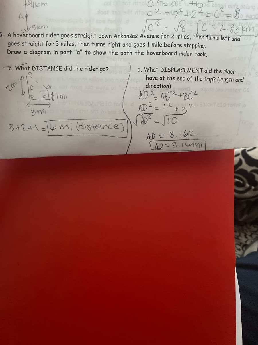 A
J8 jC =2.83km
todW
5. A hoverboard rider goes straight down Arkansas Avenue for 2 miles, then turns left and
goes straight for 3 miles, then turns right and goes 1 mile before stopping.
Draw a diagram in part "a" to show the path the hoverboard rider took.
こ
was
a. What DISTANCE did the rider go?
b. What DISPLACEMENT did the rider
Zmi
have at the end of the trip? (length and
direction)
AD? AE2+BC2
AD2 = 12+3
SAD? =STO
233MATEI0 forlW.o
3 mi
1o bns s
3+2+1=16mi(distance)
AD = 3.162
AD=3.16mi
