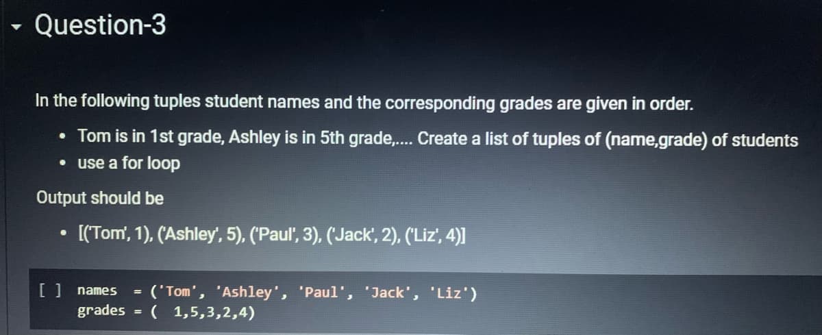 - Question-3
In the following tuples student names and the corresponding grades are given in order.
• Tom is in 1st grade, Ashley is in 5th grade,. Create a list of tuples of (name,grade) of students
• use a for loop
Output should be
[(Tom', 1), (Ashley', 5), ('Paul', 3), ('Jack', 2), ('Liz', 4)]
[ ] names
('Tom', 'Ashley', 'Paul', 'Jack', 'Liz')
( 1,5,3,2,4)
grades
