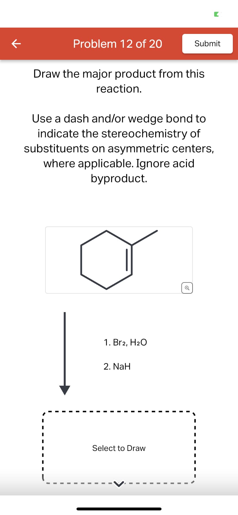 ←
Problem 12 of 20
Draw the major product from this
reaction.
Use a dash and/or wedge bond to
indicate the stereochemistry of
substituents on asymmetric centers,
where applicable. Ignore acid
byproduct.
1. Br2, H₂O
2. NaH
Submit
Select to Draw
Q