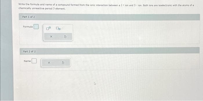 Write the formula and name of a compound formed from the ionic interaction between a 1+ ion and 3-ion. Both ions are isoelectronic with the atoms of a
chemically unreactive period 3 element.
Part 1 of 2
Formula
Part 2 of 21
Name
X