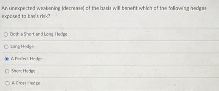 An unexpected weakening (decrease) of the basis will benefit which of the following hedges
exposed to basis risk?
Both a Short and Long Hedge
O Long Hedge
A Perfect Hedge
O Short Hedge
A Cross Hedge