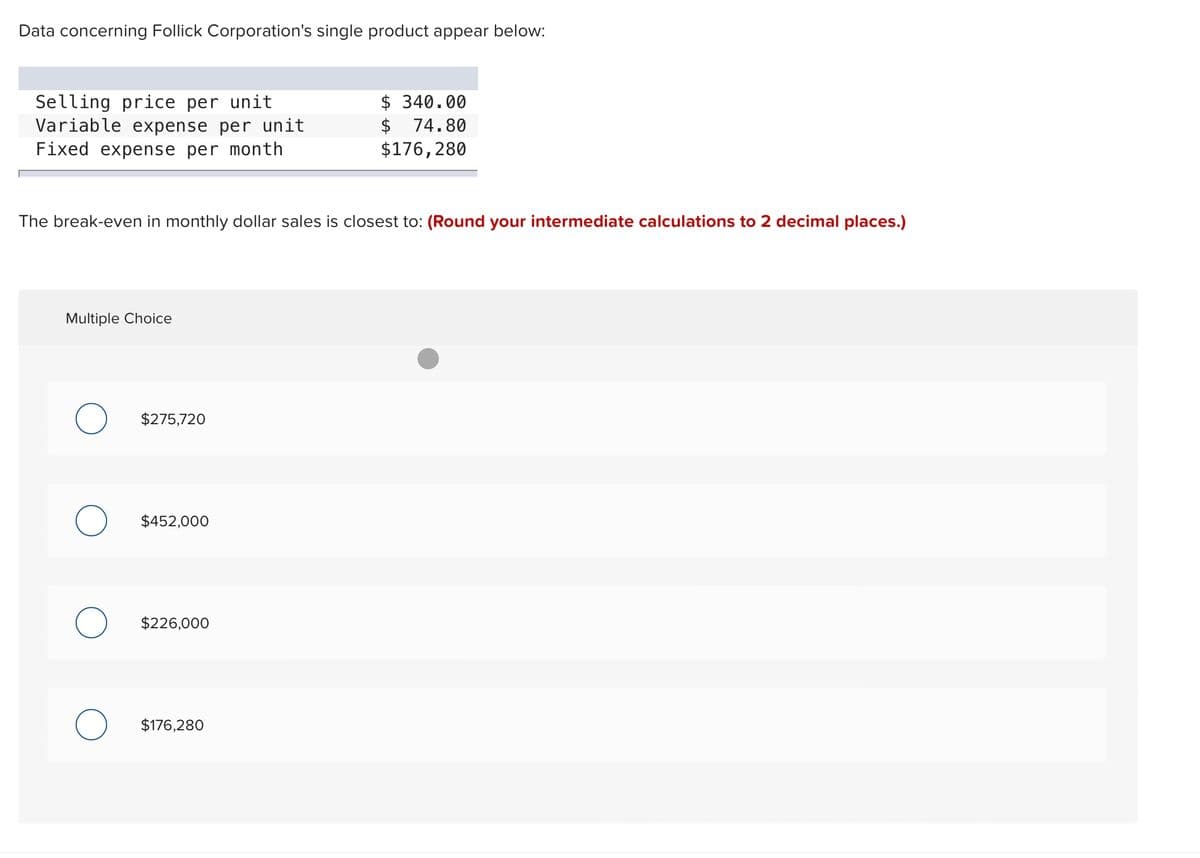 Data concerning Follick Corporation's single product appear below:
Selling price per unit
Variable expense per unit
Fixed expense per month
The break-even in monthly dollar sales is closest to: (Round your intermediate calculations to 2 decimal places.)
Multiple Choice
$275,720
$452,000
$226,000
$ 340.00
$ 74.80
$176,280
$176,280