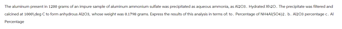 The aluminum present in 1200 grams of an impure sample of aluminum ammonium sulfate was precipitated as aqueous ammonia, as Al2O3. Hydrated Xh20. The precipitate was filtered and
calcined at 1000\deg C to form anhydrous Al2O3, whose weight was 0.1798 grams. Express the results of this analysis in terms of: to. Percentage of NH4Al(SO4)2. b. Al2O3 percentage c. Al
Percentage