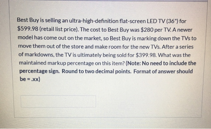 Best Buy is selling an ultra-high-definition flat-screen LED TV (36") for
$599.98 (retail list price). The cost to Best Buy was $280 per TV. A newer
model has come out on the market, so Best Buy is marking down the TVs to
move them out of the store and make room for the new TVs. After a series
of markdowns, the TV is ultimately being sold for $399.98. What was the
maintained markup percentage on this item? (Note: No need to include the
percentage sign. Round to two decimal points. Format of answer should
be= .xx)