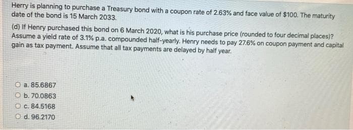 Herry is planning to purchase a Treasury bond with a coupon rate of 2.63% and face value of $100. The maturity
date of the bond is 15 March 2033.
(d) If Henry purchased this bond on 6 March 2020, what is his purchase price (rounded to four decimal places)?
Assume a yield rate of 3.1% p.a. compounded half-yearly. Henry needs to pay 27.6% on coupon payment and capital
gain as tax payment. Assume that all tax payments are delayed by half year.
O a. 85.6867
Ob. 70.0863
Oc. 84.5168
O d. 96.2170