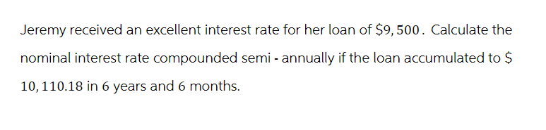 Jeremy received an excellent interest rate for her loan of $9,500. Calculate the
nominal interest rate compounded semi-annually if the loan accumulated to $
10, 110.18 in 6 years and 6 months.