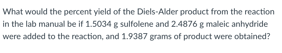 What would the percent yield of the Diels-Alder product from the reaction
in the lab manual be if 1.5034 g sulfolene and 2.4876 g maleic anhydride
were added to the reaction, and 1.9387 grams of product were obtained?