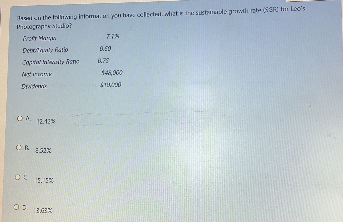 Based on the following information you have collected, what is the sustainable growth rate (SGR) for Leo's
Photography Studio?
Profit Margin
Debt/Equity Ratio
Capital Intensity Ratio
Net Income
Dividends
O A.
O B.
O C.
O D.
12.42%
8.52%
15.15%
13.63%
7.1%
0.60
0.75
$48,000
$10,000