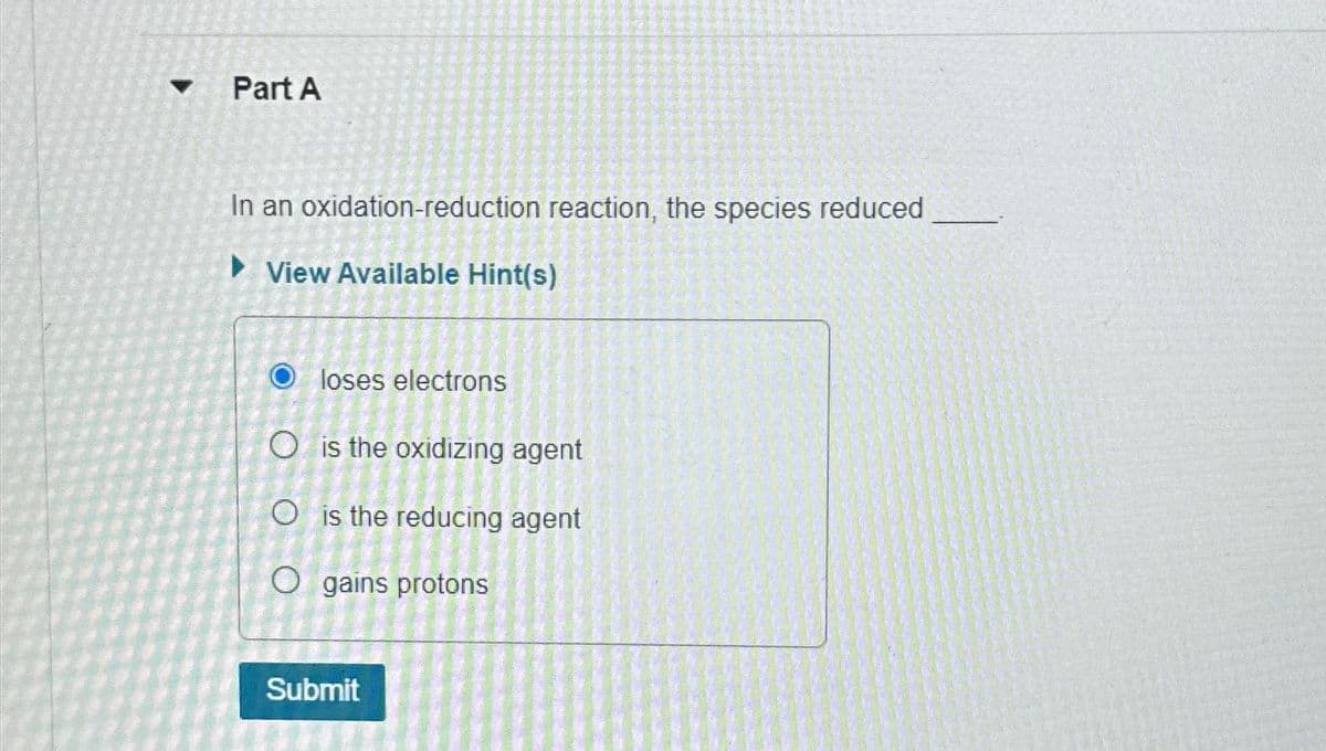 Part A
In an oxidation-reduction reaction, the species reduced
►View Available Hint(s)
Oloses electrons
O is the oxidizing agent
O is the reducing agent
O gains protons
Submit