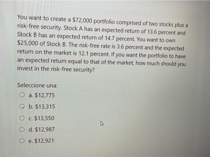 You want to create a $72,000 portfolio comprised of two stocks plus a
risk-free security. Stock A has an expected return of 13.6 percent and
Stock B has an expected return of 14.7 percent. You want to own
$25,000 of Stock B. The risk-free rate is 3.6 percent and the expected
return on the market is 12.1 percent. If you want the portfolio to have
an expected return equal to that of the market, how much should you
invest in the risk-free security?
Seleccione una:
O a. $12,775
Qb. $13,315
O c. $13,550
O
d. $12,987
O e. $12,921
4