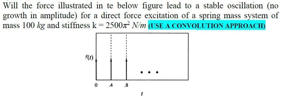 Will the force illustrated in te below figure lead to a stable oscillation (no
growth in amplitude) for a direct force excitation of a spring mass system of
mass 100 kg and stiffness k = 2500n N/m (USE A CONVOLUTION APPROACH)
f(t)
0 4
.8
