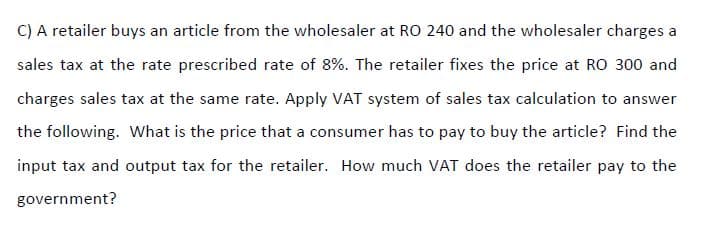 C) A retailer buys an article from the wholesaler at RO 240 and the wholesaler charges a
sales tax at the rate prescribed rate of 8%. The retailer fixes the price at RO 300 and
charges sales tax at the same rate. Apply VAT system of sales tax calculation to answer
the following. What is the price that a consumer has to pay to buy the article? Find the
input tax and output tax for the retailer. How much VAT does the retailer pay to the
government?
