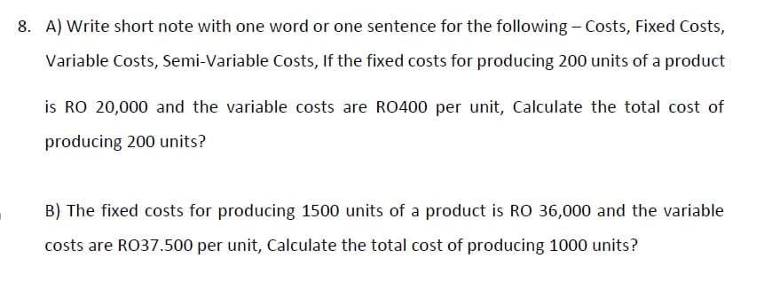 8. A) Write short note with one word or one sentence for the following - Costs, Fixed Costs,
Variable Costs, Semi-Variable Costs, If the fixed costs for producing 200 units of a product
is RO 20,000 and the variable costs are RO400 per unit, Calculate the total cost of
producing 200 units?
B) The fixed costs for producing 1500 units of a product is RO 36,000 and the variable
costs are RO37.500 per unit, Calculate the total cost of producing 1000 units?
