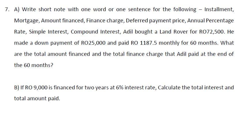 7. A) Write short note with one word or one sentence for the following - Installment,
Mortgage, Amount financed, Finance charge, Deferred payment price, Annual Percentage
Rate, Simple Interest, Compound Interest, Adil bought a Land Rover for RO72,500. He
made a down payment of R025,000 and paid RO 1187.5 monthly for 60 months. What
are the total amount financed and the total finance charge that Adil paid at the end of
the 60 months?
B) If RO 9,000 is financed for two years at 6% interest rate, Calculate the total interest and
total amount paid.
