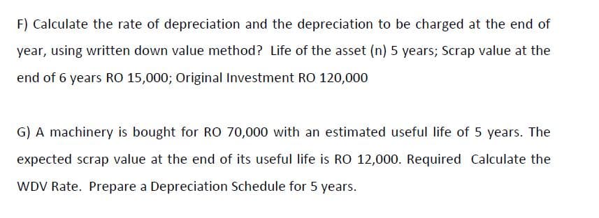 F) Calculate the rate of depreciation and the depreciation to be charged at the end of
year, using written down value method? Life of the asset (n) 5 years; Scrap value at the
end of 6 years RO 15,000; Original Investment RO 120,000
G) A machinery is bought for RO 70,000 with an estimated useful life of 5 years. The
expected scrap value at the end of its useful life is RO 12,000. Required Calculate the
WDV Rate. Prepare a Depreciation Schedule for 5 years.
