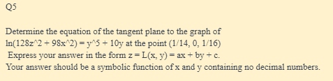 Q5
Determine the equation of the tangent plane to the graph of
In(128z^2 +98x^2) = y^5 + 10y at the point (1/14, 0, 1/16)
Express your answer in the form z=L(x, y) = ax + by + c.
Your answer should be a symbolic function of x and y containing no decimal numbers.