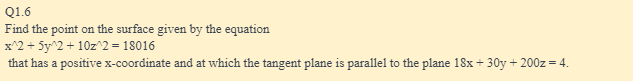 Q1.6
Find the point on the surface given by the equation
x^2 + 5y^2 + 10z^2 = 18016
that has a positive x-coordinate and at which the tangent plane is parallel to the plane 18x + 30y + 200z = 4.