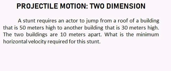 PROJECTILE MOTION: TWO DIMENSION
A stunt requires an actor to jump from a roof of a building
that is 50 meters high to another building that is 30 meters high.
The two buildings are 10 meters apart. What is the minimum
horizontal velocity required for this stunt.
