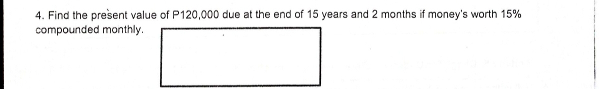 4. Find the present value of P120,000 due at the end of 15 years and 2 months if money's worth 15%
compounded monthly.
