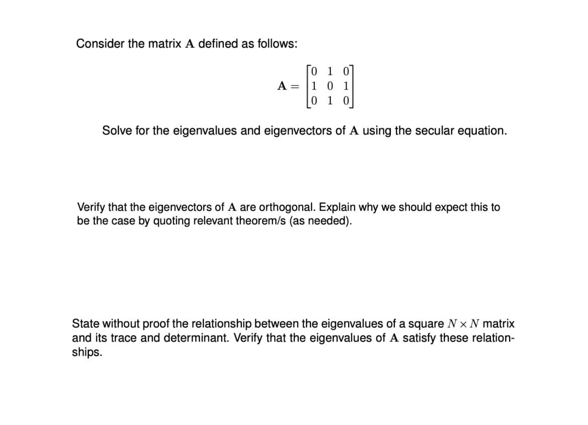 Consider the matrix A defined as follows:
A = 1
0 10
01
1 0
0
Solve for the eigenvalues and eigenvectors of A using the secular equation.
Verify that the eigenvectors of A are orthogonal. Explain why we should expect this to
be the case by quoting relevant theorem/s (as needed).
State without proof the relationship between the eigenvalues of a square Nx N matrix
and its trace and determinant. Verify that the eigenvalues of A satisfy these relation-
ships.