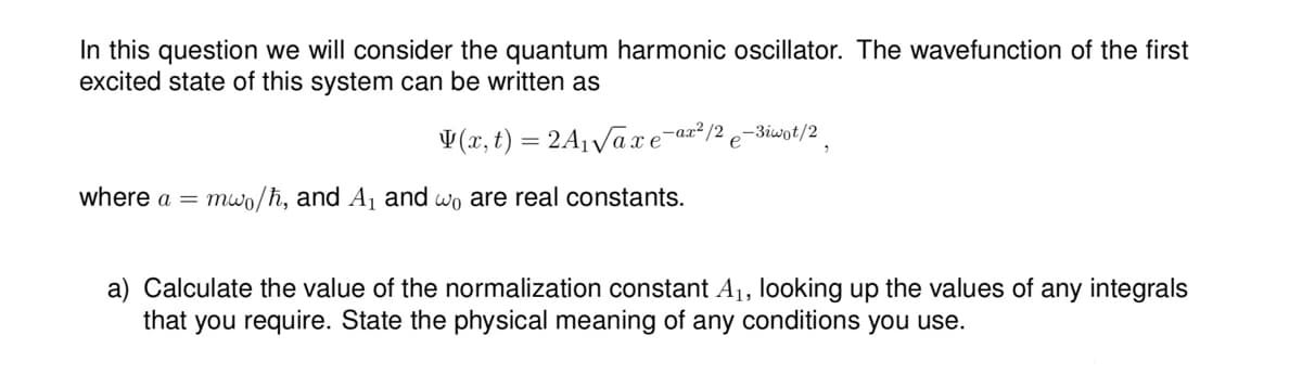 In this question we will consider the quantum harmonic oscillator. The wavefunction of the first
excited state of this system can be written as
(x, t) = 2A₁√axe-a
where a = mwo/h, and A₁ and wo are real constants.
-ax²/2
e-3iwot/2
a) Calculate the value of the normalization constant A₁, looking up the values of any integrals
that you require. State the physical meaning of any conditions you use.