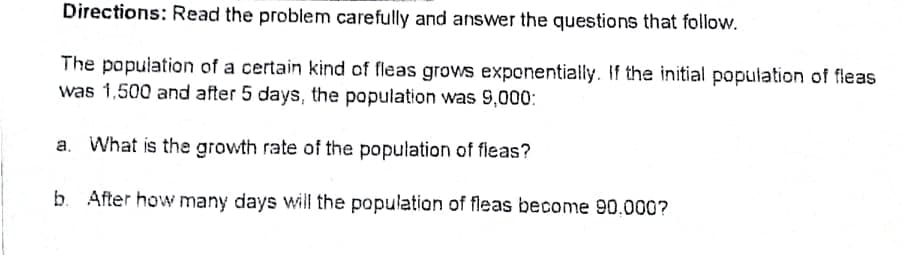 Directions: Read the problem carefully and answer the questions that follow.
The population of a certain kind of fleas grows exponentially. If the initial population of fleas
was 1,500 and after 5 days, the population was 9,000:
a. What is the growth rate of the population of fleas?
b. After how many days will the population of fleas become 90,000?
