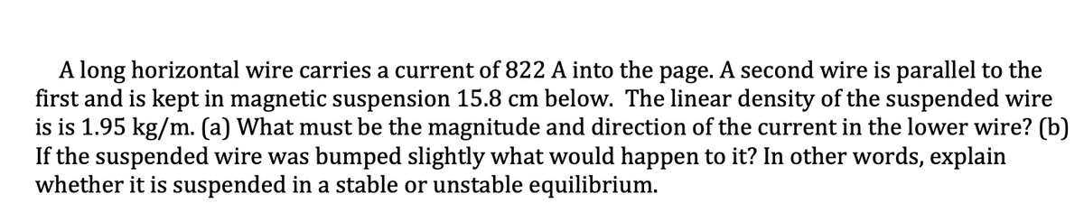 A long horizontal wire carries a current of 822 A into the page. A second wire is parallel to the
first and is kept in magnetic suspension 15.8 cm below. The linear density of the suspended wire
is is 1.95 kg/m. (a) What must be the magnitude and direction of the current in the lower wire? (b)
If the suspended wire was bumped slightly what would happen to it? In other words, explain
whether it is suspended in a stable or unstable equilibrium.
