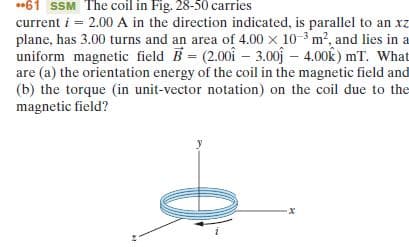 •61 SSM The coil in Fig. 28-50 carries
current i = 2.00 A in the direction indicated, is parallel to an xz
plane, has 3.00 turns and an area of 4.00 x 10-3 m?, and lies in a
uniform magnetic field B = (2.00i – 3.00j – 4.00k) mT. What
are (a) the orientation energy of the coil in the magnetic field and
(b) the torque (in unit-vector notation) on the coil due to the
magnetic field?
