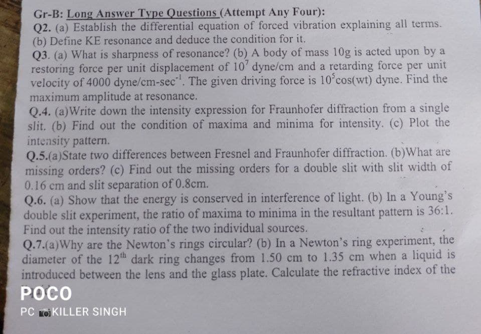 Gr-B: Long Answer Type Questions (Attempt Any Four):
Q2. (a) Establish the differential equation of forced vibration explaining all terms.
(b) Define KE resonance and deduce the condition for it.
Q3. (a) What is sharpness of resonance? (b) A body of mass 10g is acted upon by a
restoring force per unit displacement of 10' dyne/cm and a retarding force per unit
velocity of 4000 dyne/cm-sec. The given driving force is 10°cos(wt) dyne. Find the
maximum amplitude at resonance.
Q.4. (a)Write down the intensity expression for Fraunhofer diffraction from a single
slit. (b) Find out the condition of maxima and minima for intensity. (c) Plot the
intensity pattern.
Q.5.(a)State two differences between Fresnel and Fraunhofer diffraction. (b)What are
missing orders? (c) Find out the missing orders for a double slit with slit width of
0.16 cm and slit separation of 0.8cm.
Q.6. (a) Show that the energy is conserved in interference of light. (b) In a Young's
double slit experiment, the ratio of maxima to minima in the resultant pattern is 36:1.
Find out the intensity ratio of the two individual sources.
Q.7.(a)Why are the Newton's rings circular? (b) In a Newton's ring experiment, the
diameter of the 12th dark ring changes from 1.50 cm to 1.35 cm when a liquid is
introduced between the lens and the glass plate. Calculate the refractive index of the
РОСО
PC roi KILLER SINGH
