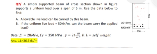 Q7/ A simply supported beam of cross section shown in figure
supports a uniform load over a span of 5 m. Use the data below to
find:
A. Allowable live load can be carried by this beam.
B. If the uniform live load = 50kN/m, can the beam carry the applied 2016mm
load?
4020mm
Data: f = 28MPa, fy = 350 MPa, y = 24, D. L = self weight
Ans. L.L=36.6kN/m
300
009