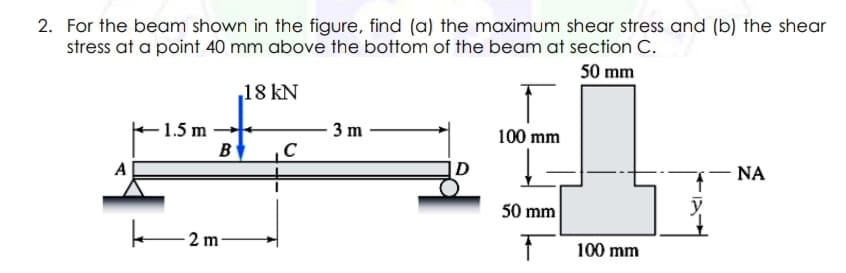 2. For the beam shown in the figure, find (a) the maximum shear stress and (b) the shear
stress at a point 40 mm above the bottom of the beam at section C.
50 mm
18 kN
- 1.5 m
B
3 m
100 mm
A
|D
NA
50 mm
2 m
100 mm
