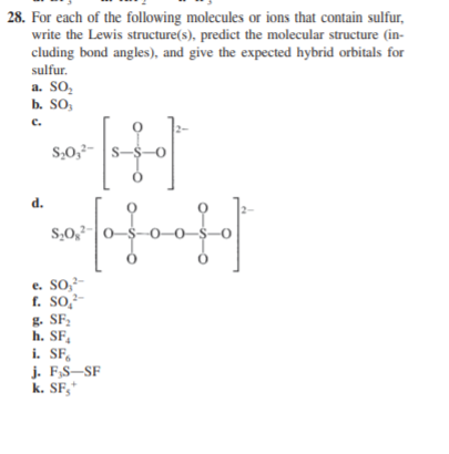 28. For each of the following molecules or ions that contain sulfur,
write the Lewis structure(s), predict the molecular structure (in-
cluding bond angles), and give the expected hybrid orbitals for
sulfur.
a. SO,
b. SO,
c.
S,0,2- s-
d.
S,0,2-0-$-O–0–$–0
e. SO,²-
f. SO,²-
g. SF,
h. SF,
i. SF,
j. F,S–SF
k. SF,*
