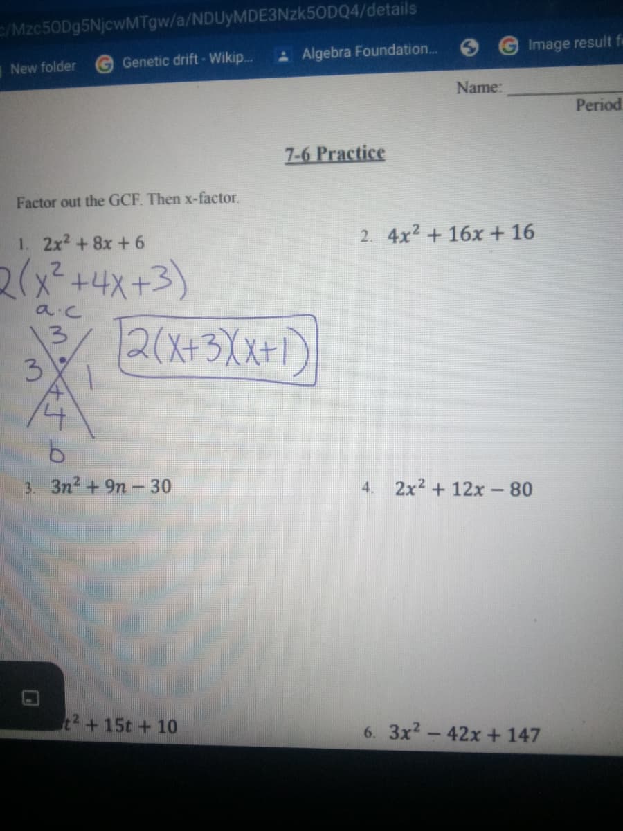 Mzc50Dg5NjcwMTgw/a/NDUyMDE3Nzk50DQ4/details
Algebra Foundation..
Image result fe
New folder
G Genetic drift- Wikip...
Name:
Period
7-6 Practice
Factor out the GCF. Then x-factor.
1. 2x2 +8x +6
2. 4x2 + 16x+16
2(x²+4x+3)
2(x+3Xx+1)
a c
3.
3
9.
3. 3n2 +9n- 30
4.
2x2 + 12x-80
t2+15t +10
6. 3x2-42x + 147
